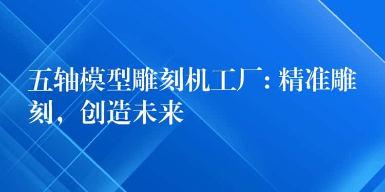 五轴模型雕刻机工厂: 精准雕刻,创造未来 五轴模型雕刻机工厂: 精准雕刻,创造未来