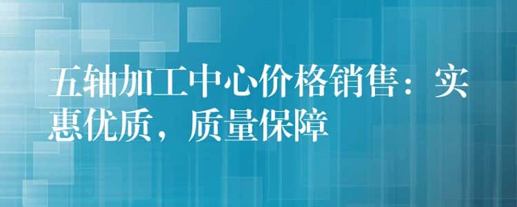五轴加工中心价格销售:实惠优质,质量保障 五轴加工中心价格销售:实惠优质,质量保障