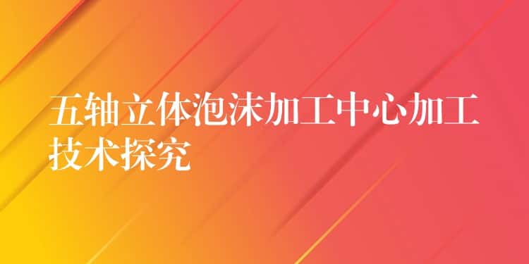 五轴立体泡沫加工中心加工技术探究 五轴立体泡沫加工中心加工技术探究