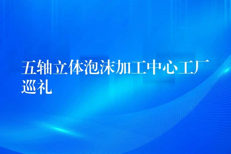 五轴立体泡沫加工中心工厂巡礼 五轴立体泡沫加工中心工厂巡礼