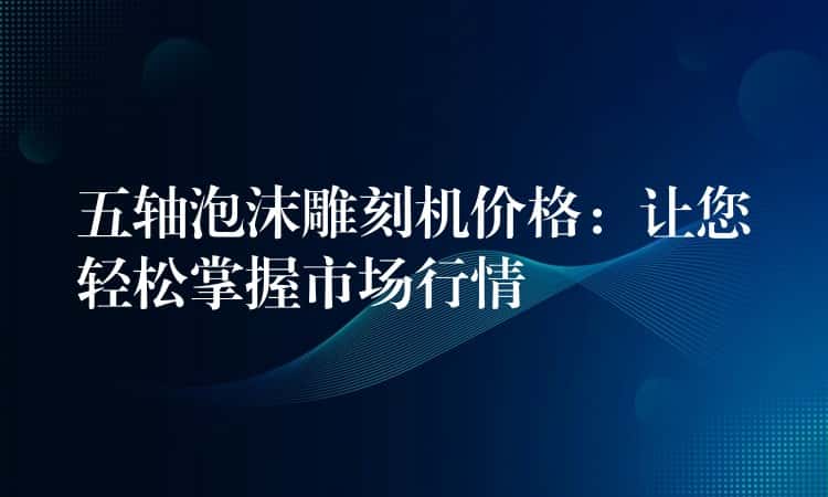 五轴泡沫雕刻机价格:让您轻松掌握市场行情 五轴泡沫雕刻机价格:让您轻松掌握市场行情