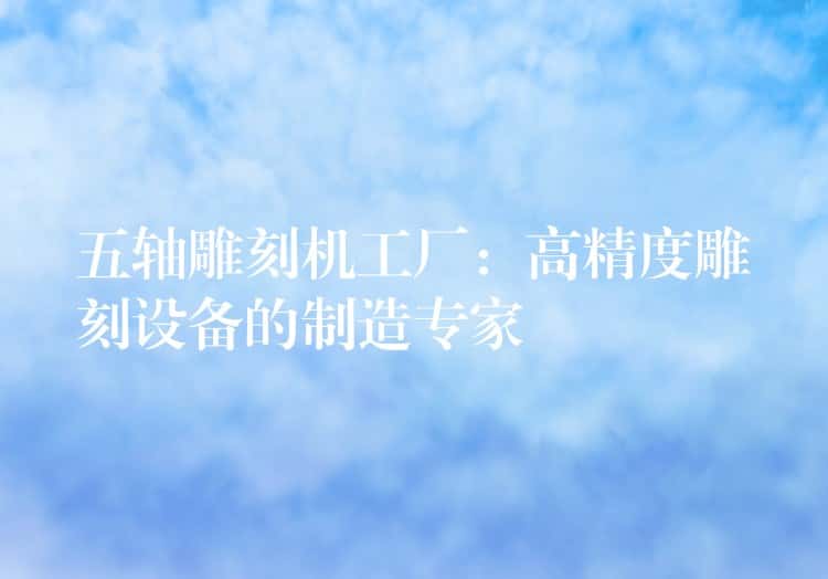 五轴雕刻机工厂:高精度雕刻设备的制造专家 五轴雕刻机工厂:高精度雕刻设备的制造专家