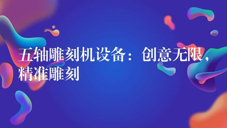 五轴雕刻机设备:创意无限,精准雕刻 五轴雕刻机设备:创意无限,精准雕刻