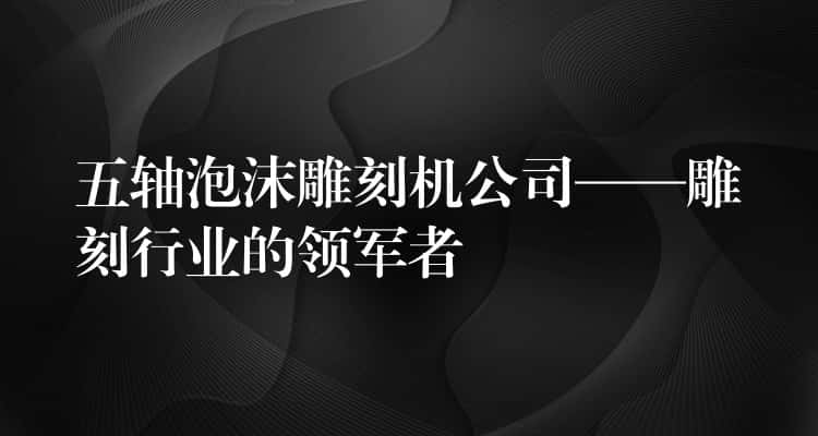 五轴泡沫雕刻机公司——雕刻行业的领军者 五轴泡沫雕刻机公司——雕刻行业的领军者