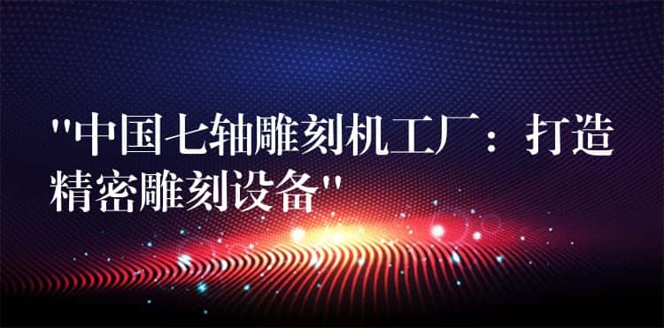 “中国七轴雕刻机工厂:打造精密雕刻设备” “中国七轴雕刻机工厂:打造精密雕刻设备”