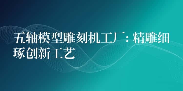 五轴模型雕刻机工厂: 精雕细琢创新工艺 五轴模型雕刻机工厂: 精雕细琢创新工艺