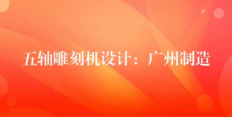 五轴雕刻机设计:广州制造 五轴雕刻机设计:广州制造