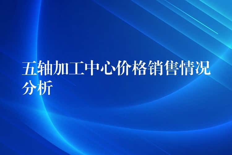 五轴加工中心价格销售情况分析 五轴加工中心价格销售情况分析