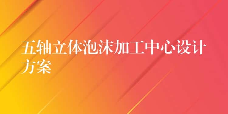 五轴立体泡沫加工中心设计方案 五轴立体泡沫加工中心设计方案
