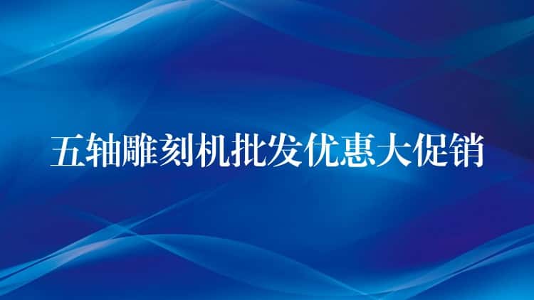 五轴雕刻机批发优惠大促销 五轴雕刻机批发优惠大促销